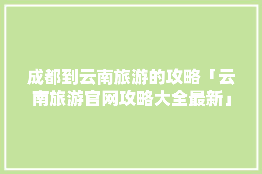 成都到云南旅游的攻略「云南旅游官网攻略大全最新」 成都到云南旅游的攻略「云南旅游官网攻略大全最新」 教育法律