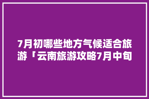 7月初哪些地方气候适合旅游「云南旅游攻略7月中旬去哪玩」 7月初哪些地方气候适合旅游「云南旅游攻略7月中旬去哪玩」 教育法律