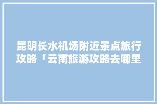 昆明长水机场附近景点旅行攻略「云南旅游攻略去哪里好耍一点」 昆明长水机场附近景点旅行攻略「云南旅游攻略去哪里好耍一点」 时尚穿搭