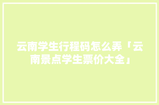 云南学生行程码怎么弄「云南景点学生票价大全」 云南学生行程码怎么弄「云南景点学生票价大全」 教育法律