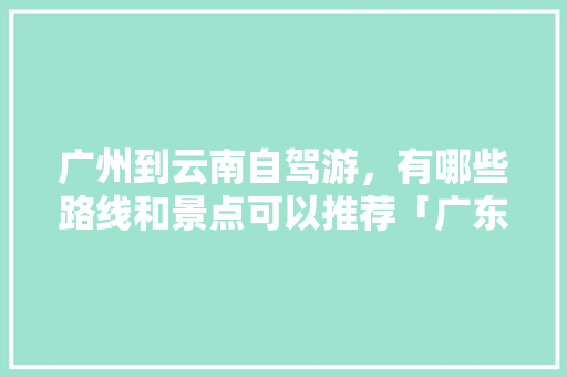 广州到云南自驾游，有哪些路线和景点可以推荐「广东去云南旅游攻略图片大全」 广州到云南自驾游，有哪些路线和景点可以推荐「广东去云南旅游攻略图片大全」 教育法律