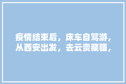 疫情结束后，床车自驾游，从西安出发，去云贵藏疆，求高人规划指点「云南旅游攻略书」 疫情结束后，床车自驾游，从西安出发，去云贵藏疆，求高人规划指点「云南旅游攻略书」 教育法律