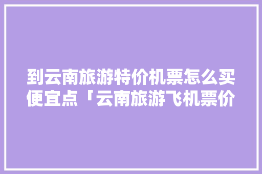 到云南旅游特价机票怎么买便宜点「云南旅游飞机票价格表」 到云南旅游特价机票怎么买便宜点「云南旅游飞机票价格表」 汽车常识