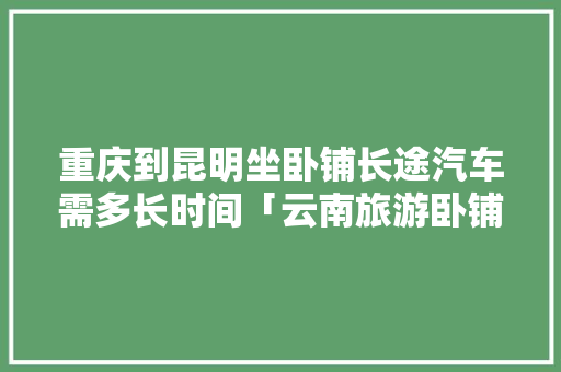 重庆到昆明坐卧铺长途汽车需多长时间「云南旅游卧铺攻略路线图片」 重庆到昆明坐卧铺长途汽车需多长时间「云南旅游卧铺攻略路线图片」 旅游攻略