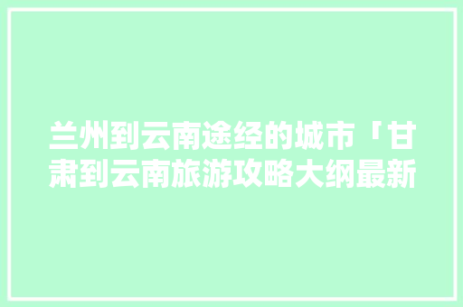 兰州到云南途经的城市「甘肃到云南旅游攻略大纲最新」 兰州到云南途经的城市「甘肃到云南旅游攻略大纲最新」 旅游攻略