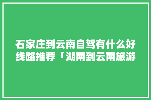 石家庄到云南自驾有什么好线路推荐「湖南到云南旅游自驾攻略路线」 石家庄到云南自驾有什么好线路推荐「湖南到云南旅游自驾攻略路线」 教育法律