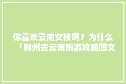 你喜欢云南女孩吗？为什么「郴州去云南旅游攻略图文大全」 你喜欢云南女孩吗？为什么「郴州去云南旅游攻略图文大全」 旅游攻略