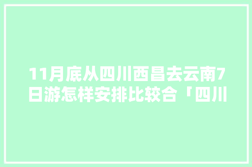 11月底从四川西昌去云南7日游怎样安排比较合「四川西昌到云南旅游攻略路线」 11月底从四川西昌去云南7日游怎样安排比较合「四川西昌到云南旅游攻略路线」 教育法律