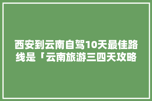 西安到云南自驾10天最佳路线是「云南旅游三四天攻略图」 西安到云南自驾10天最佳路线是「云南旅游三四天攻略图」 旅游攻略