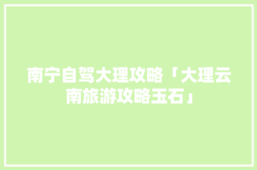 南宁自驾大理攻略「大理云南旅游攻略玉石」 南宁自驾大理攻略「大理云南旅游攻略玉石」 美食菜谱