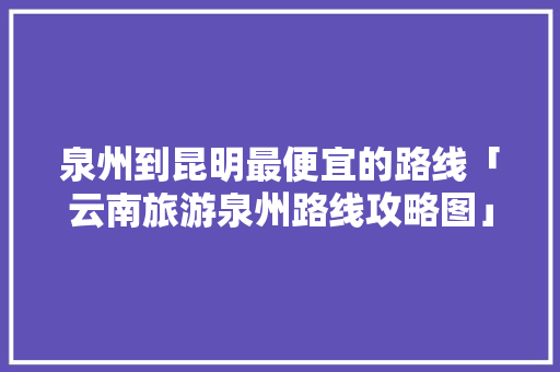 泉州到昆明最便宜的路线「云南旅游泉州路线攻略图」 泉州到昆明最便宜的路线「云南旅游泉州路线攻略图」 美食菜谱