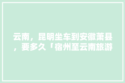 云南，昆明坐车到安徽萧县，要多久「宿州至云南旅游攻略路线」 云南，昆明坐车到安徽萧县，要多久「宿州至云南旅游攻略路线」 汽车常识