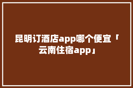 昆明订酒店app哪个便宜「云南住宿app」 昆明订酒店app哪个便宜「云南住宿app」 美食菜谱