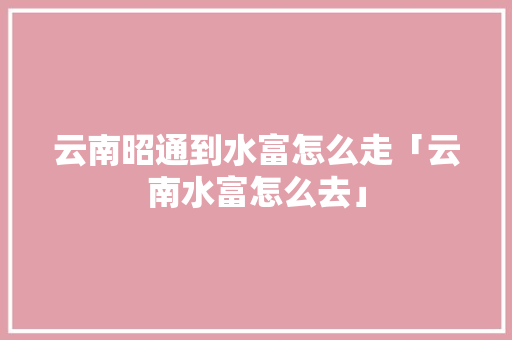 云南昭通到水富怎么走「云南水富怎么去」 云南昭通到水富怎么走「云南水富怎么去」 汽车常识