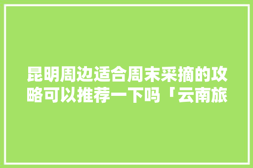 昆明周边适合周末采摘的攻略可以推荐一下吗「云南旅游攻略5月5日」 昆明周边适合周末采摘的攻略可以推荐一下吗「云南旅游攻略5月5日」 汽车常识