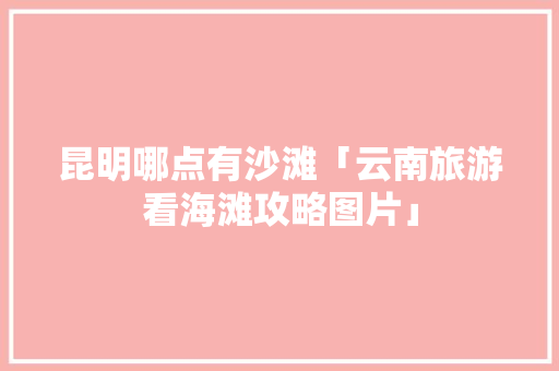 昆明哪点有沙滩「云南旅游看海滩攻略图片」 昆明哪点有沙滩「云南旅游看海滩攻略图片」 汽车常识