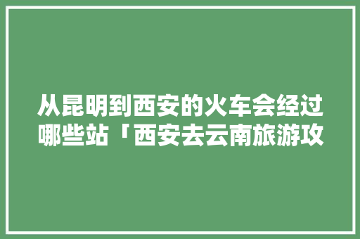 从昆明到西安的火车会经过哪些站「西安去云南旅游攻略火车票」 从昆明到西安的火车会经过哪些站「西安去云南旅游攻略火车票」 旅游攻略
