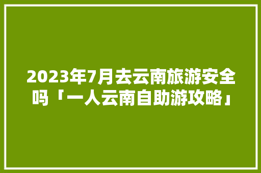 2023年7月去云南旅游安全吗「一人云南自助游攻略」 2023年7月去云南旅游安全吗「一人云南自助游攻略」 时尚穿搭