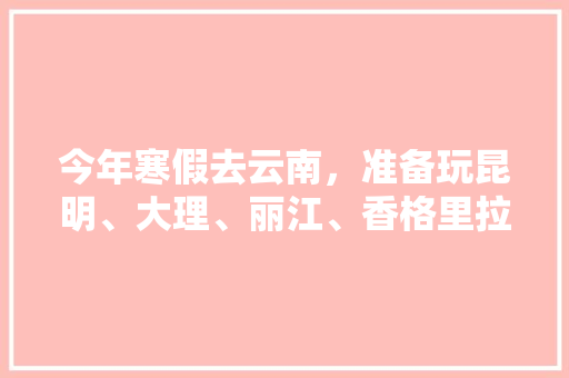 今年寒假去云南，准备玩昆明、大理、丽江、香格里拉，7天左右，有什么好的攻略和建议吗？梅里雪山会封山吗「云南旅游7月游攻略图片大全」 今年寒假去云南，准备玩昆明、大理、丽江、香格里拉，7天左右，有什么好的攻略和建议吗？梅里雪山会封山吗「云南旅游7月游攻略图片大全」 健康母婴
