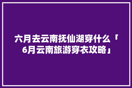 六月去云南抚仙湖穿什么「6月云南旅游穿衣攻略」 六月去云南抚仙湖穿什么「6月云南旅游穿衣攻略」 旅游攻略