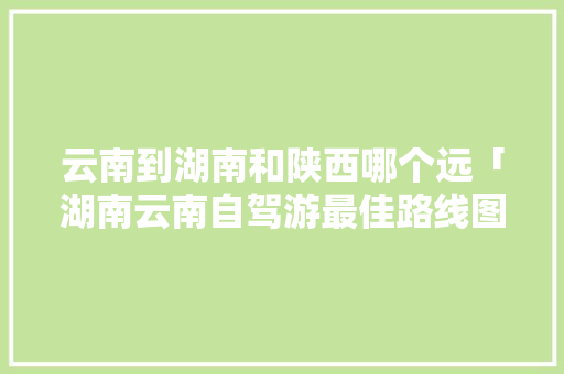 云南到湖南和陕西哪个远「湖南云南自驾游最佳路线图」 云南到湖南和陕西哪个远「湖南云南自驾游最佳路线图」 时尚穿搭
