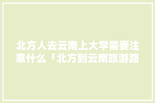 北方人去云南上大学需要注意什么「北方到云南旅游路线攻略图」 北方人去云南上大学需要注意什么「北方到云南旅游路线攻略图」 汽车常识