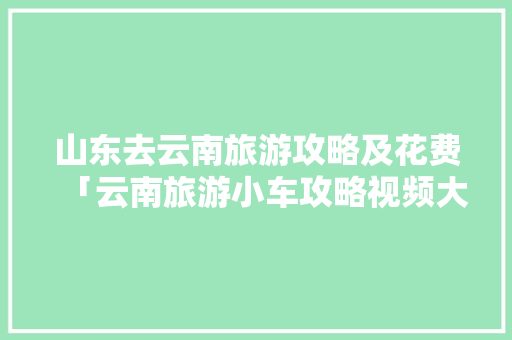 山东去云南旅游攻略及花费「云南旅游小车攻略视频大全」 山东去云南旅游攻略及花费「云南旅游小车攻略视频大全」 教育法律