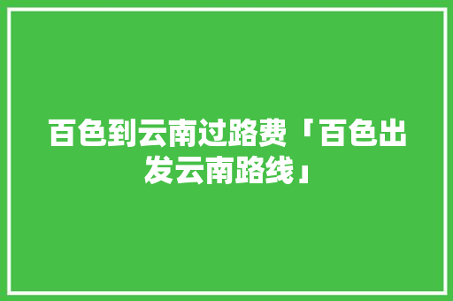 百色到云南过路费「百色出发云南路线」 百色到云南过路费「百色出发云南路线」 健康母婴