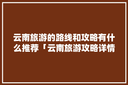 云南旅游的路线和攻略有什么推荐「云南旅游攻略详情查询」 云南旅游的路线和攻略有什么推荐「云南旅游攻略详情查询」 旅游攻略