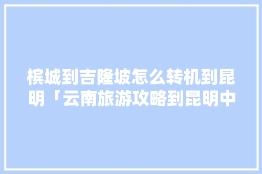 槟城到吉隆坡怎么转机到昆明「云南旅游攻略到昆明中转要多久」 槟城到吉隆坡怎么转机到昆明「云南旅游攻略到昆明中转要多久」 教育法律