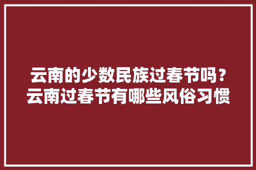 云南的少数民族过春节吗？云南过春节有哪些风俗习惯「正月十五去云南旅游攻略图」 教育法律