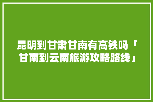 昆明到甘肃甘南有高铁吗「甘南到云南旅游攻略路线」 昆明到甘肃甘南有高铁吗「甘南到云南旅游攻略路线」 汽车常识