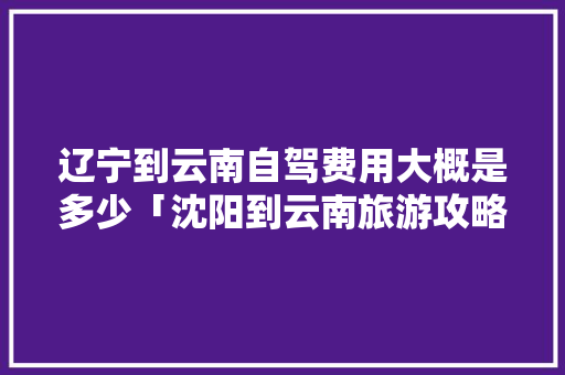 辽宁到云南自驾费用大概是多少「沈阳到云南旅游攻略二日游」 辽宁到云南自驾费用大概是多少「沈阳到云南旅游攻略二日游」 教育法律