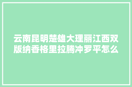 云南昆明楚雄大理丽江西双版纳香格里拉腾冲罗平怎么样旅游好「云南旅游楚雄攻略图文大全」 云南昆明楚雄大理丽江西双版纳香格里拉腾冲罗平怎么样旅游好「云南旅游楚雄攻略图文大全」 手机电脑