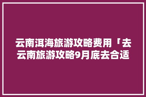 云南洱海旅游攻略费用「去云南旅游攻略9月底去合适吗」 云南洱海旅游攻略费用「去云南旅游攻略9月底去合适吗」 教育法律