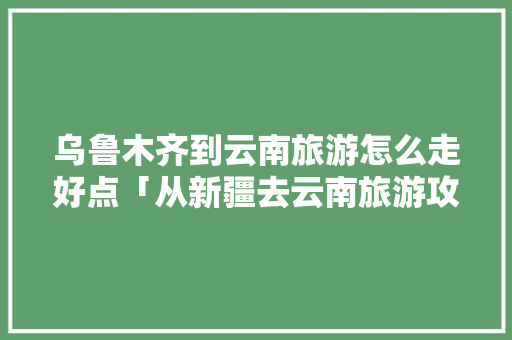 乌鲁木齐到云南旅游怎么走好点「从新疆去云南旅游攻略路线」 乌鲁木齐到云南旅游怎么走好点「从新疆去云南旅游攻略路线」 健康母婴