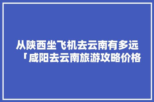 从陕西坐飞机去云南有多远「咸阳去云南旅游攻略价格多少」 从陕西坐飞机去云南有多远「咸阳去云南旅游攻略价格多少」 美食菜谱
