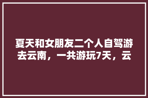 夏天和女朋友二个人自驾游去云南，一共游玩7天，云南有什么好的景点和攻略推荐「云南坐火车旅游」 夏天和女朋友二个人自驾游去云南，一共游玩7天，云南有什么好的景点和攻略推荐「云南坐火车旅游」 美食菜谱