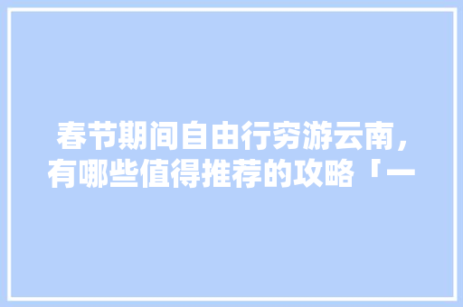 春节期间自由行穷游云南，有哪些值得推荐的攻略「一个人穷游云南大概要多少钱」 春节期间自由行穷游云南，有哪些值得推荐的攻略「一个人穷游云南大概要多少钱」 旅游攻略