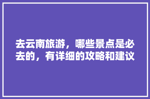 去云南旅游，哪些景点是必去的，有详细的攻略和建议吗「云南旅游攻略景点大全图片」 去云南旅游，哪些景点是必去的，有详细的攻略和建议吗「云南旅游攻略景点大全图片」 旅游攻略