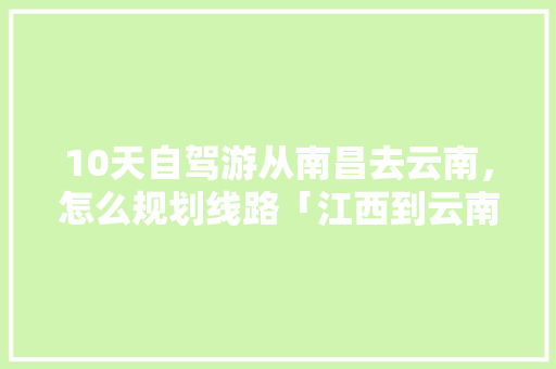 10天自驾游从南昌去云南，怎么规划线路「江西到云南旅游攻略三天三夜」 10天自驾游从南昌去云南，怎么规划线路「江西到云南旅游攻略三天三夜」 旅游攻略