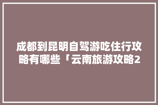 成都到昆明自驾游吃住行攻略有哪些「云南旅游攻略2021」 成都到昆明自驾游吃住行攻略有哪些「云南旅游攻略2021」 旅游攻略