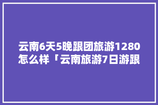 云南6天5晚跟团旅游1280怎么样「云南旅游7日游跟团报价」 云南6天5晚跟团旅游1280怎么样「云南旅游7日游跟团报价」 旅游攻略