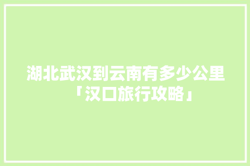 湖北武汉到云南有多少公里「汉口旅行攻略」 湖北武汉到云南有多少公里「汉口旅行攻略」 美食菜谱