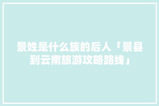 景姓是什么族的后人「景县到云南旅游攻略路线」 景姓是什么族的后人「景县到云南旅游攻略路线」 美食菜谱