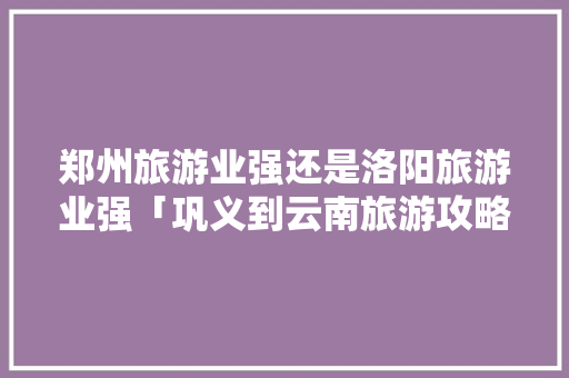 郑州旅游业强还是洛阳旅游业强「巩义到云南旅游攻略路线」 郑州旅游业强还是洛阳旅游业强「巩义到云南旅游攻略路线」 时尚穿搭