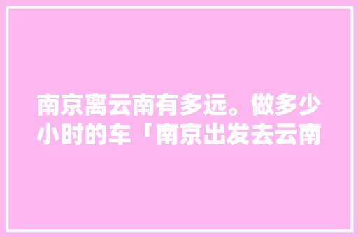 南京离云南有多远。做多少小时的车「南京出发去云南自由行攻略」 南京离云南有多远。做多少小时的车「南京出发去云南自由行攻略」 美食菜谱