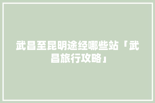武昌至昆明途经哪些站「武昌旅行攻略」 武昌至昆明途经哪些站「武昌旅行攻略」 美食菜谱