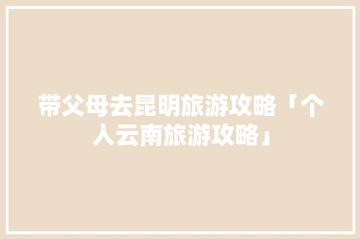 带父母去昆明旅游攻略「个人云南旅游攻略」 带父母去昆明旅游攻略「个人云南旅游攻略」 健康母婴