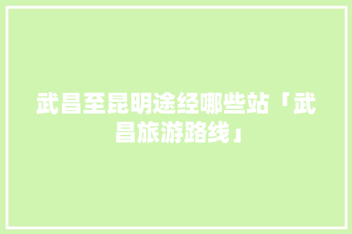 武昌至昆明途经哪些站「武昌旅游路线」 武昌至昆明途经哪些站「武昌旅游路线」 时尚穿搭